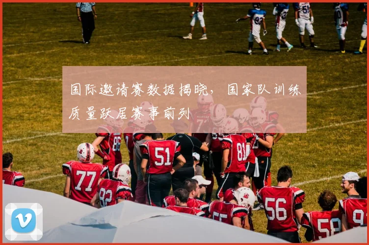 国际邀请赛数据揭晓，国家队训练质量跃居赛事前列
