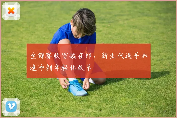 全锦赛收官战在即，新生代选手加速冲刺年轻化改革