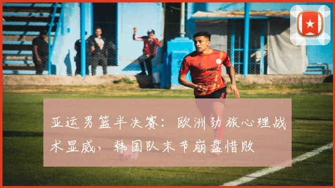亚运男篮半决赛：欧洲劲旅心理战术显威，韩国队末节崩盘惜败