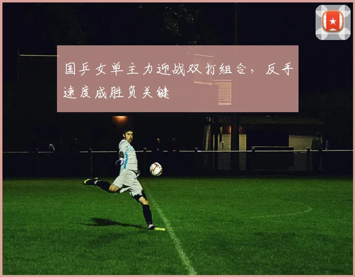 国乒女单主力迎战双打组合，反手速度成胜负关键