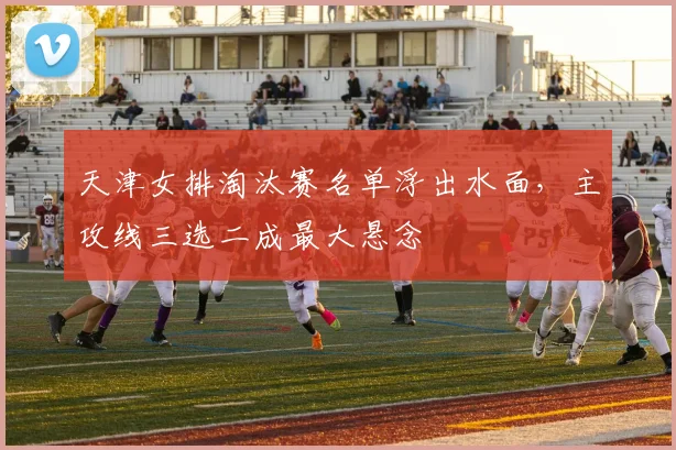 天津女排淘汰赛名单浮出水面，主攻线三选二成最大悬念