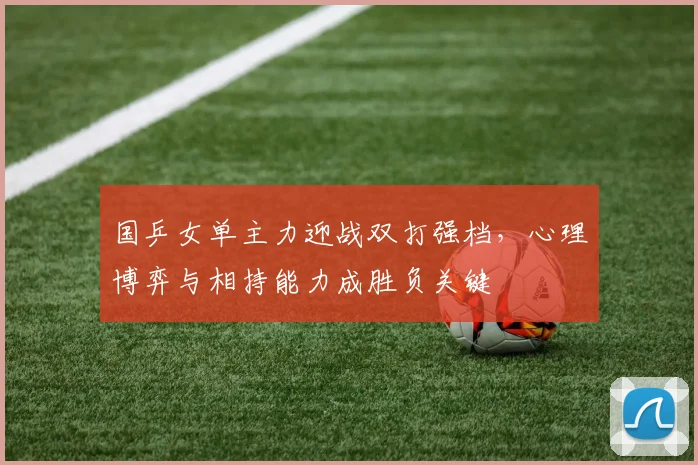 国乒女单主力迎战双打强档，心理博弈与相持能力成胜负关键