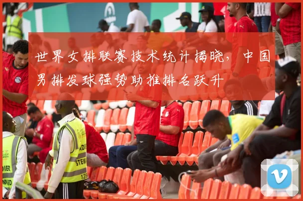 世界女排联赛技术统计揭晓，中国男排发球强势助推排名跃升