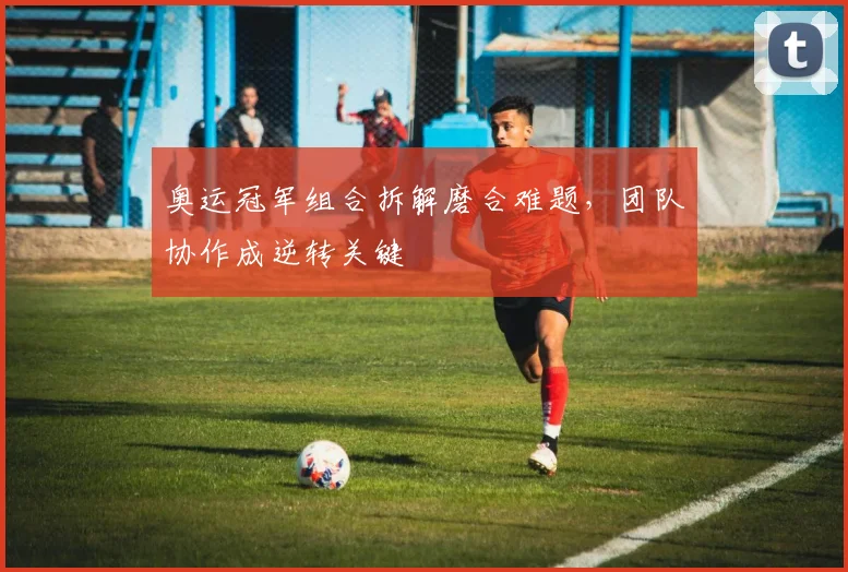 奥运冠军组合拆解磨合难题，团队协作成逆转关键