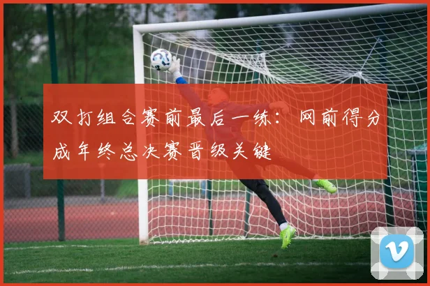 双打组合赛前最后一练：网前得分成年终总决赛晋级关键