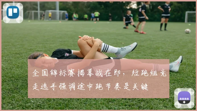 全国锦标赛揭幕战在即，短跑组竞走选手强调途中跑节奏是关键