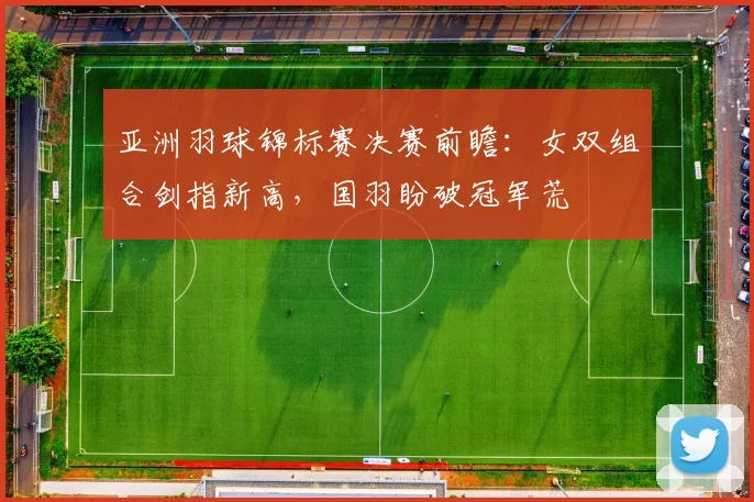 亚洲羽球锦标赛决赛前瞻：女双组合剑指新高，国羽盼破冠军荒