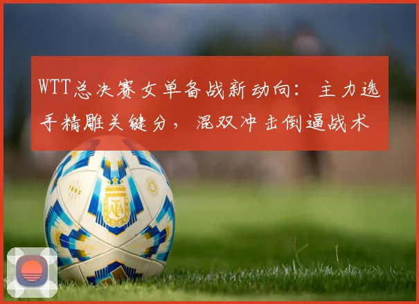 WTT总决赛女单备战新动向：主力选手精雕关键分，混双冲击倒逼战术升级