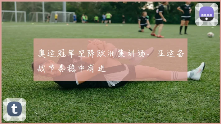 奥运冠军空降欧洲集训场，亚运备战节奏稳中有进