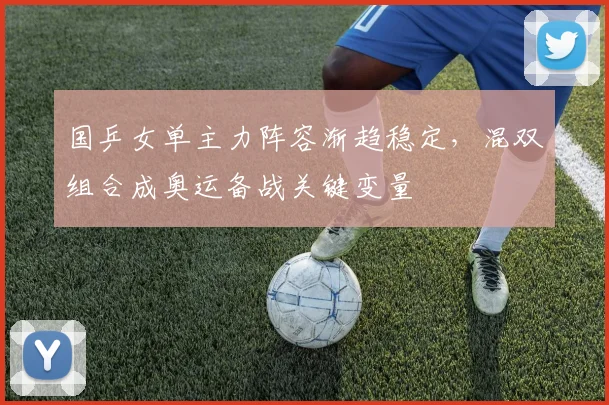 国乒女单主力阵容渐趋稳定，混双组合成奥运备战关键变量