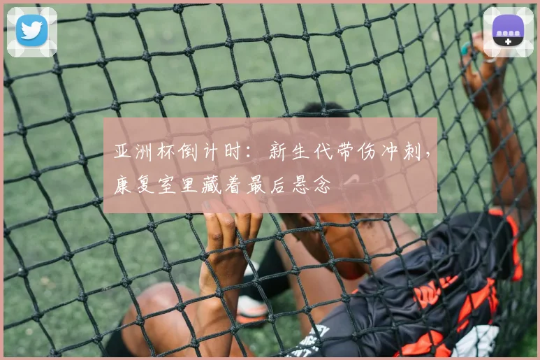 亚洲杯倒计时：新生代带伤冲刺，康复室里藏着最后悬念