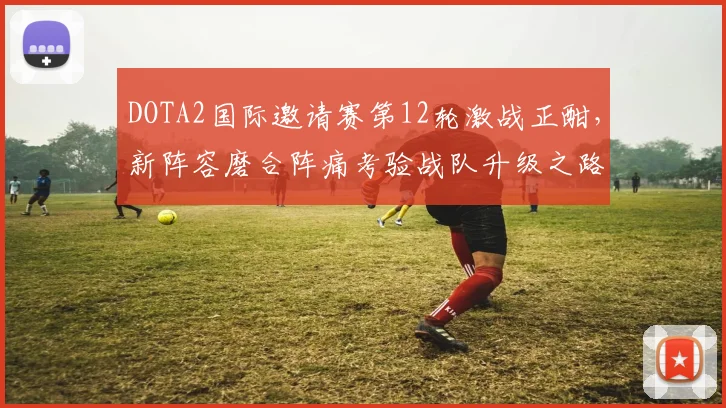 DOTA2国际邀请赛第12轮激战正酣，新阵容磨合阵痛考验战队升级之路