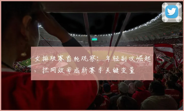 女排联赛首轮观察：年轻副攻崛起，拦网效率成新赛季关键变量