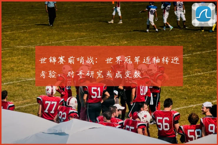 世锦赛前哨战：世界冠军连轴转迎考验，对手研究或成变数