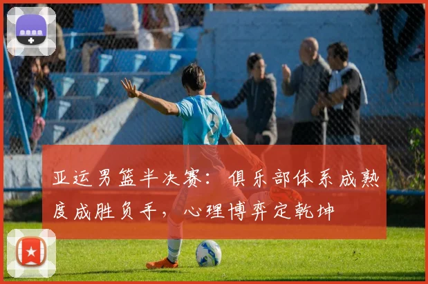 亚运男篮半决赛：俱乐部体系成熟度成胜负手，心理博弈定乾坤