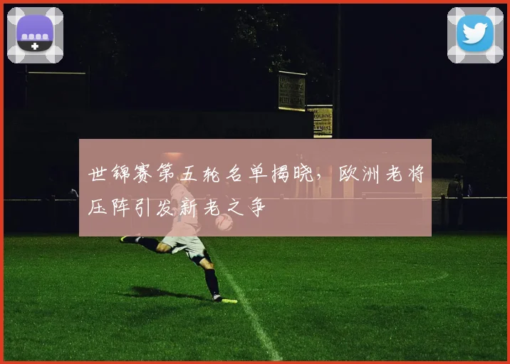 世锦赛第五轮名单揭晓，欧洲老将压阵引发新老之争