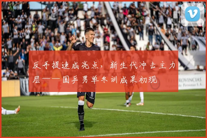 反手提速成亮点，新生代冲击主力层——国乒男单冬训成果初现