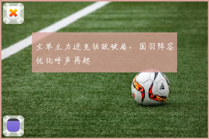 女单主力连克劲敌破局，国羽阵容优化呼声再起