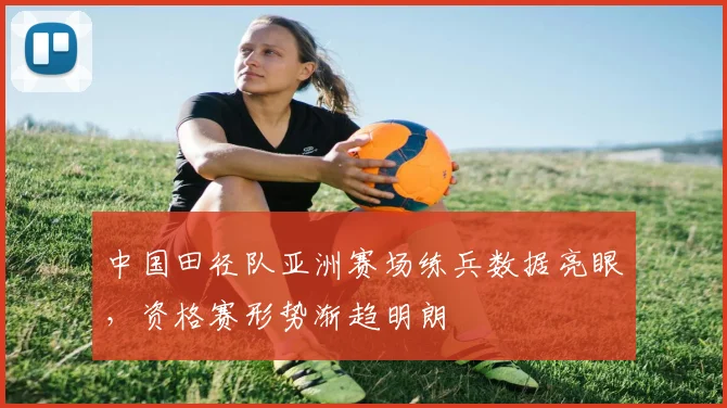 中国田径队亚洲赛场练兵数据亮眼，资格赛形势渐趋明朗