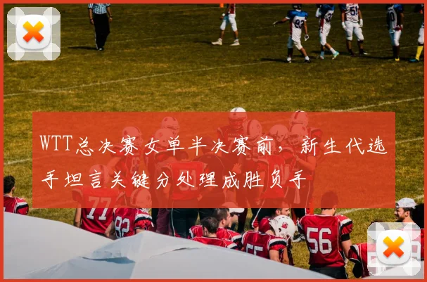 WTT总决赛女单半决赛前，新生代选手坦言关键分处理成胜负手