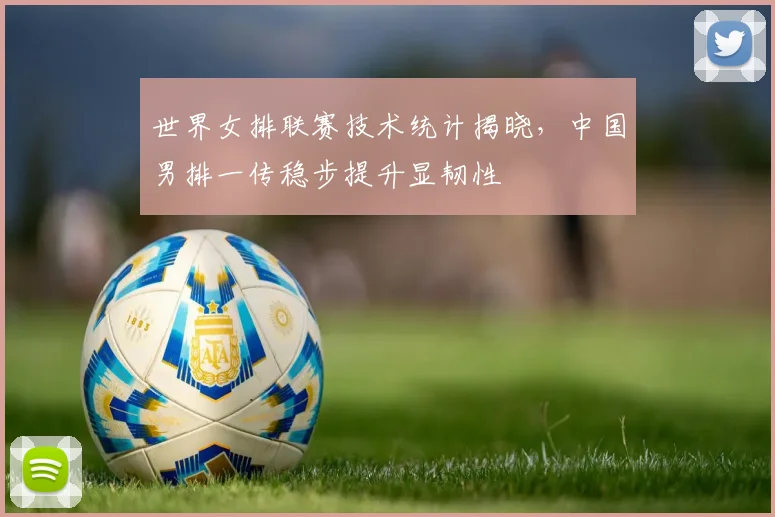 世界女排联赛技术统计揭晓，中国男排一传稳步提升显韧性