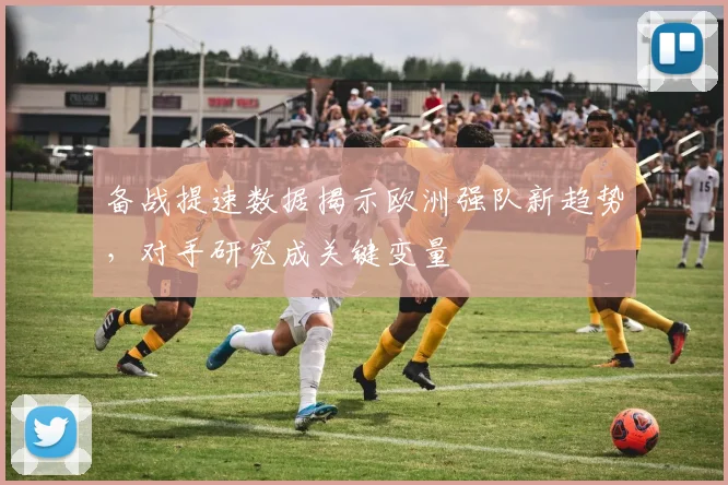 备战提速数据揭示欧洲强队新趋势，对手研究成关键变量