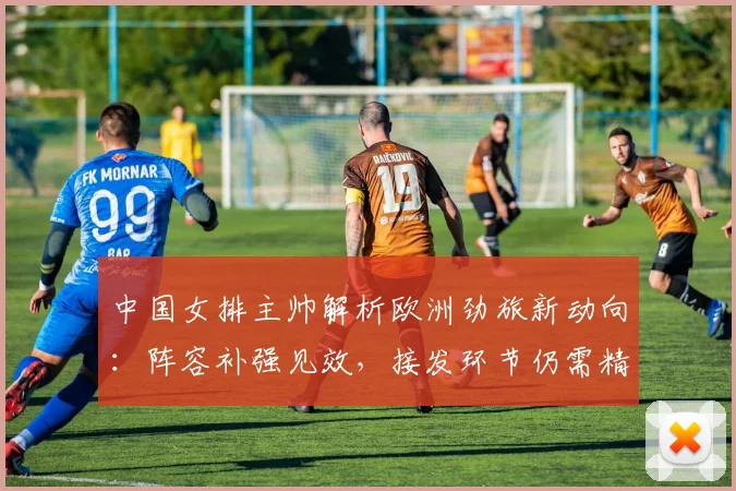 中国女排主帅解析欧洲劲旅新动向：阵容补强见效，接发环节仍需精进