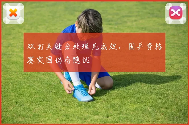 双打关键分处理见成效，国乒资格赛突围仍存隐忧