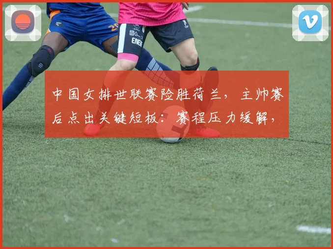中国女排世联赛险胜荷兰，主帅赛后点出关键短板：赛程压力缓解，关键分处理仍需打磨