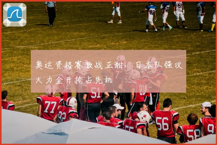奥运资格赛激战正酣，日本队强攻火力全开抢占先机