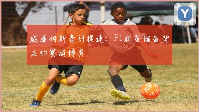 威廉姆斯青训提速：F1新星储备背后的赛道博弈