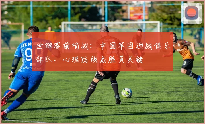 世锦赛前哨战：中国军团迎战俱乐部队，心理防线成胜负关键