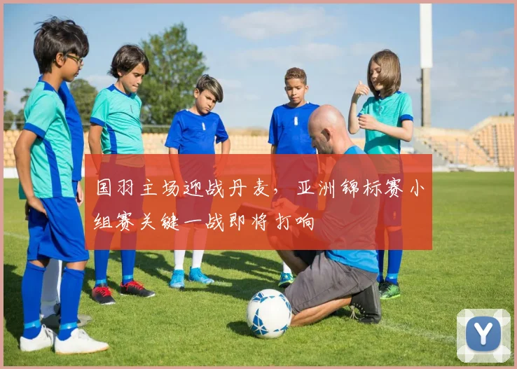 国羽主场迎战丹麦，亚洲锦标赛小组赛关键一战即将打响