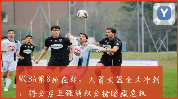 WCBA第8轮在即，火箭女篮全力冲刺，得分后卫强调积分榜暗藏危机