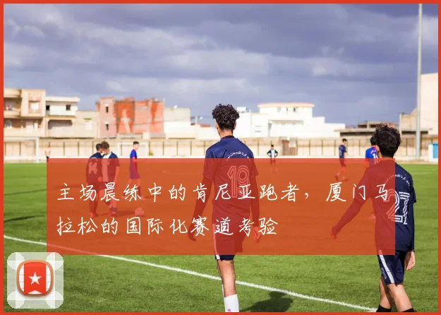 主场晨练中的肯尼亚跑者，厦门马拉松的国际化赛道考验