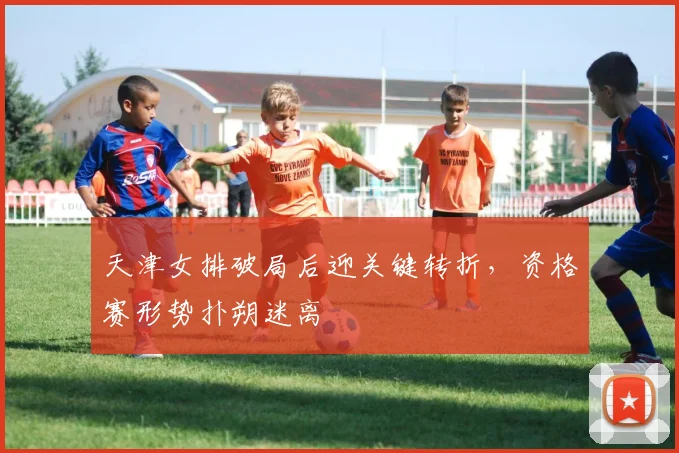 天津女排破局后迎关键转折，资格赛形势扑朔迷离