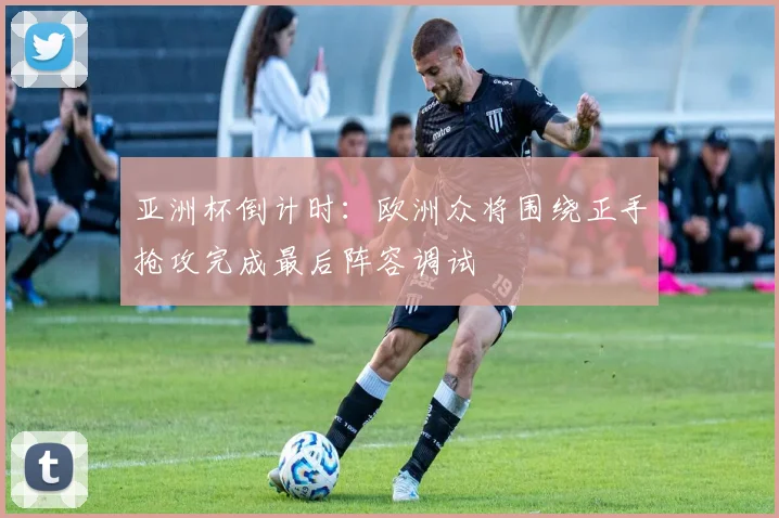 亚洲杯倒计时：欧洲众将围绕正手抢攻完成最后阵容调试