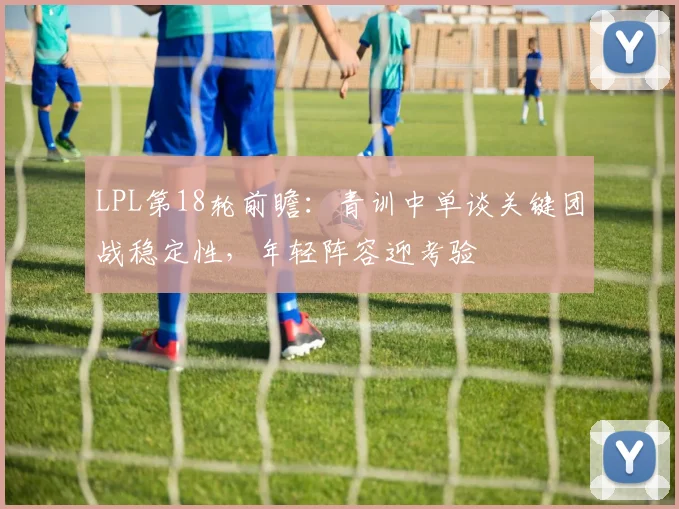 LPL第18轮前瞻：青训中单谈关键团战稳定性，年轻阵容迎考验