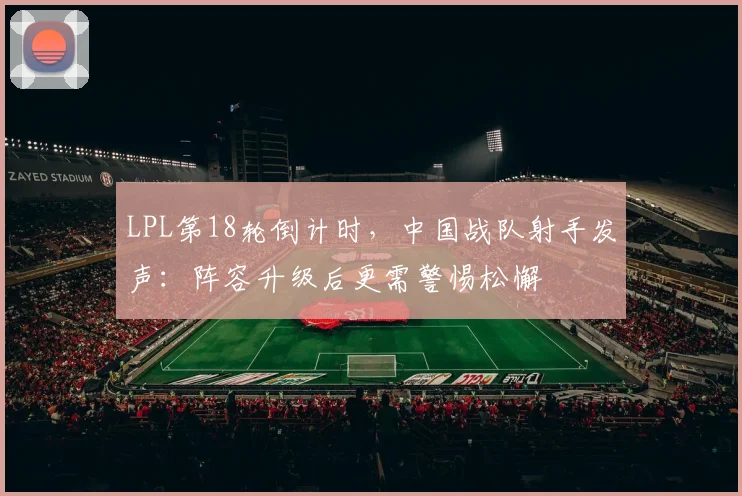 LPL第18轮倒计时，中国战队射手发声：阵容升级后更需警惕松懈