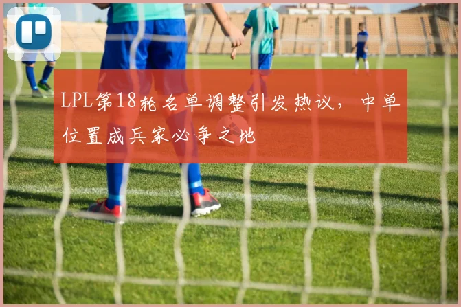 LPL第18轮名单调整引发热议，中单位置成兵家必争之地
