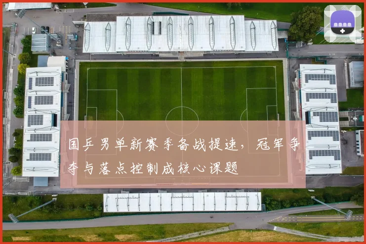 国乒男单新赛季备战提速，冠军争夺与落点控制成核心课题