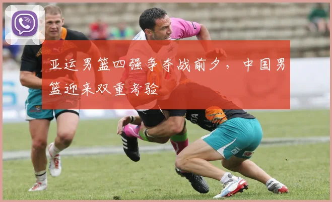 亚运男篮四强争夺战前夕，中国男篮迎来双重考验