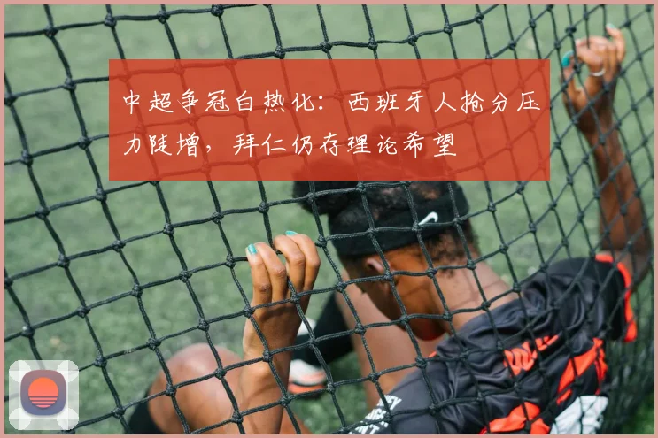 中超争冠白热化：西班牙人抢分压力陡增，拜仁仍存理论希望