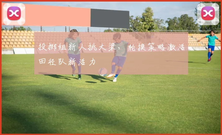 投掷组新人挑大梁，轮换策略激活田径队新活力