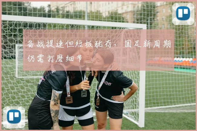 备战提速但短板犹存，国足新周期仍需打磨细节