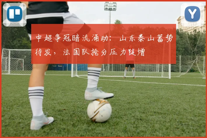 中超争冠暗流涌动：山东泰山蓄势待发，法国队抢分压力陡增