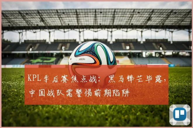 KPL季后赛焦点战：黑马锋芒毕露，中国战队需警惕前期陷阱