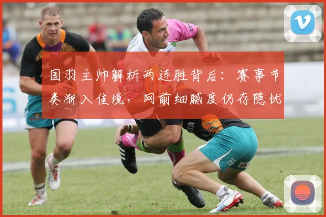 国羽主帅解析两连胜背后：赛事节奏渐入佳境，网前细腻度仍存隐忧