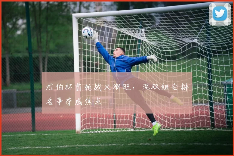 尤伯杯首轮战火渐旺，混双组合排名争夺成焦点