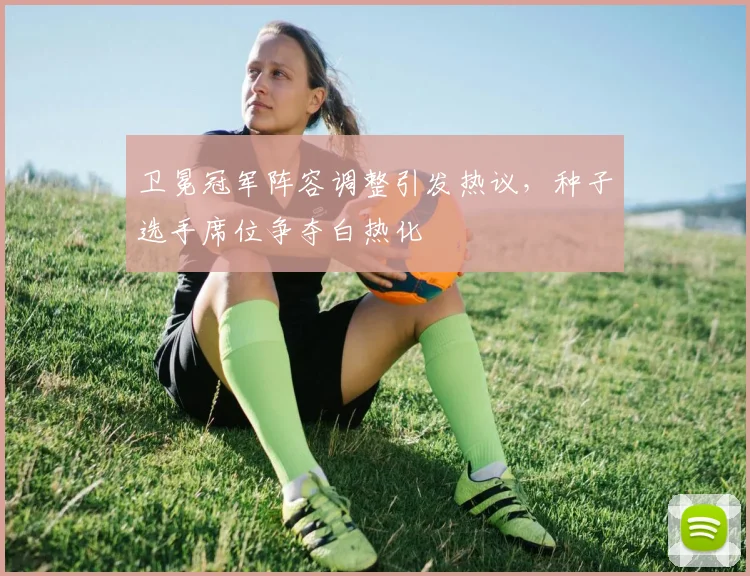 卫冕冠军阵容调整引发热议，种子选手席位争夺白热化